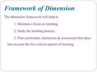 Framework of Dimension
The dimension framework will help to
1. Maintain a focus on learning.
2. Study the learning process.
3. Plan curriculum, instruction & assessment that takes
into account the five critical aspects of learning.
 