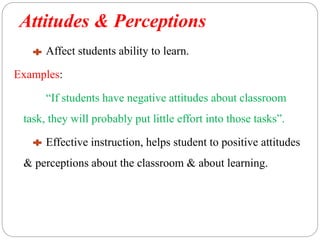 Attitudes & Perceptions
Affect students ability to learn.
Examples:
“If students have negative attitudes about classroom
task, they will probably put little effort into those tasks”.
Effective instruction, helps student to positive attitudes
& perceptions about the classroom & about learning.
 