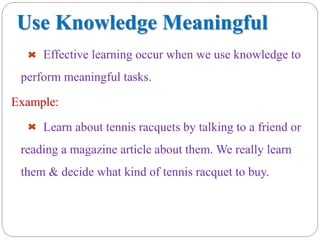 Use Knowledge Meaningful
Effective learning occur when we use knowledge to
perform meaningful tasks.
Example:
Learn about tennis racquets by talking to a friend or
reading a magazine article about them. We really learn
them & decide what kind of tennis racquet to buy.
 