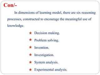 Con/-
In dimensions of learning model, there are six reasoning
processes, constructed to encourage the meaningful use of
knowledge.
Decision making.
Problem solving.
Invention.
Investigation.
System analysis.
Experimental analysis.
 