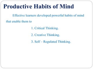 Productive Habits of Mind
Effective learners developed powerful habits of mind
that enable them to
1. Critical Thinking.
2. Creative Thinking.
3. Self – Regulated Thinking.
 