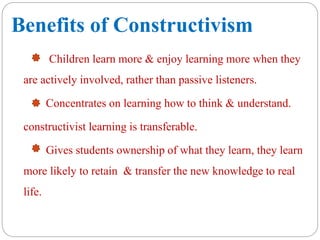 Benefits of Constructivism
Children learn more & enjoy learning more when they
are actively involved, rather than passive listeners.
Concentrates on learning how to think & understand.
constructivist learning is transferable.
Gives students ownership of what they learn, they learn
more likely to retain & transfer the new knowledge to real
life.
 