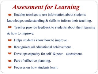 Assessment for Learning
Enables teachers to use information about students
knowledge, understanding & skills to inform their teaching.
Teacher provide feedback to students about their learning
& how to improve.
Helps students know how to improve.
Recognizes all educational achievement.
Develops capacity for self & peer – assessment.
Part of effective planning.
Focuses on how students learn.
 