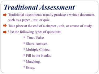 Traditional Assessment
Traditional assessments usually produce a written document,
such as a paper , test, or quiz.
Take place at the end of a chapter , unit, or course of study.
Use the following types of questions
* True / False
* Short- Answer.
* Multiple Choice.
* Fill in the blanks.
* Matching.
* Essay.
 