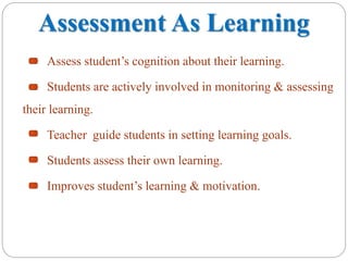 Assessment As Learning
Assess student’s cognition about their learning.
Students are actively involved in monitoring & assessing
their learning.
Teacher guide students in setting learning goals.
Students assess their own learning.
Improves student’s learning & motivation.
 