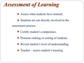 Assessment of Learning
Assess what students have learned.
Students are not directly involved in the
assessment process.
Certify student’s competence.
Promote ranking or sorting of students.
Reveal student’s level of understanding.
Teacher – assess student’s learning.
 