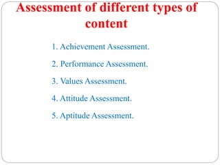 Assessment of different types of
content
1. Achievement Assessment.
2. Performance Assessment.
3. Values Assessment.
4. Attitude Assessment.
5. Aptitude Assessment.
 