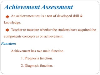 Achievement Assessment
An achievement test is a test of developed skill &
knowledge.
Teacher to measure whether the students have acquired the
components concepts as on achievement.
Function:
Achievement has two main function.
1. Prognosis function.
2. Diagnosis function.
 