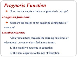 Prognosis Function
How much students acquire component of concepts?
Diagnosis function:
What are the causes of not acquiring components of
concepts?
Learning outcomes:
Achievement tests measure the learning outcomes or
educational outcomes classified in two forms.
1. The cognitive outcome of education.
2. The non- cognitive outcomes of education.
 
