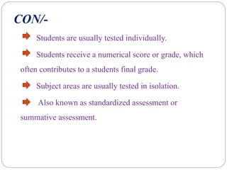 CON/-
Students are usually tested individually.
Students receive a numerical score or grade, which
often contributes to a students final grade.
Subject areas are usually tested in isolation.
Also known as standardized assessment or
summative assessment.
 