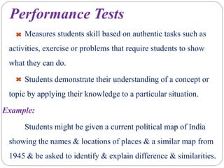 Performance Tests
Measures students skill based on authentic tasks such as
activities, exercise or problems that require students to show
what they can do.
Students demonstrate their understanding of a concept or
topic by applying their knowledge to a particular situation.
Example:
Students might be given a current political map of India
showing the names & locations of places & a similar map from
1945 & be asked to identify & explain difference & similarities.
 