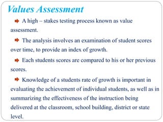 Values Assessment
A high – stakes testing process known as value
assessment.
The analysis involves an examination of student scores
over time, to provide an index of growth.
Each students scores are compared to his or her previous
scores.
Knowledge of a students rate of growth is important in
evaluating the achievement of individual students, as well as in
summarizing the effectiveness of the instruction being
delivered at the classroom, school building, district or state
level.
 