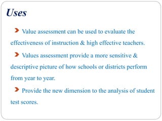 Uses
Value assessment can be used to evaluate the
effectiveness of instruction & high effective teachers.
Values assessment provide a more sensitive &
descriptive picture of how schools or districts perform
from year to year.
Provide the new dimension to the analysis of student
test scores.
 