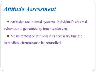 Attitude Assessment
Attitudes are internal systems, individual’s external
behaviour is generated by inner tendencies.
Measurement of attitudes it is necessary that the
immediate circumstance be controlled.
 