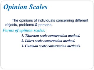 Opinion Scales
The opinions of individuals concerning different
objects, problems & persons.
Forms of opinion scales:
1. Thurston scale construction method.
2. Likert scale construction method.
3. Cuttman scale construction methods.
 