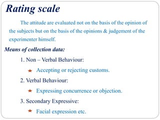 Rating scale
The attitude are evaluated not on the basis of the opinion of
the subjects but on the basis of the opinions & judgement of the
experimenter himself.
Means of collection data:
1. Non – Verbal Behaviour:
Accepting or rejecting customs.
2. Verbal Behaviour:
Expressing concurrence or objection.
3. Secondary Expressive:
Facial expression etc.
 