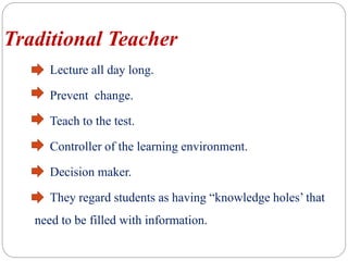 Traditional Teacher
Lecture all day long.
Prevent change.
Teach to the test.
Controller of the learning environment.
Decision maker.
They regard students as having “knowledge holes’ that
need to be filled with information.
 