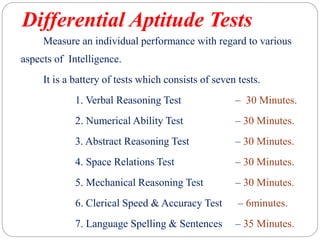 Differential Aptitude Tests
Measure an individual performance with regard to various
aspects of Intelligence.
It is a battery of tests which consists of seven tests.
1. Verbal Reasoning Test – 30 Minutes.
2. Numerical Ability Test – 30 Minutes.
3. Abstract Reasoning Test – 30 Minutes.
4. Space Relations Test – 30 Minutes.
5. Mechanical Reasoning Test – 30 Minutes.
6. Clerical Speed & Accuracy Test – 6minutes.
7. Language Spelling & Sentences – 35 Minutes.
 