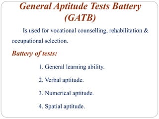 General Aptitude Tests Battery
(GATB)
Is used for vocational counselling, rehabilitation &
occupational selection.
Battery of tests:
1. General learning ability.
2. Verbal aptitude.
3. Numerical aptitude.
4. Spatial aptitude.
 