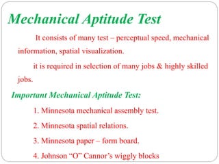 Mechanical Aptitude Test
It consists of many test – perceptual speed, mechanical
information, spatial visualization.
it is required in selection of many jobs & highly skilled
jobs.
Important Mechanical Aptitude Test:
1. Minnesota mechanical assembly test.
2. Minnesota spatial relations.
3. Minnesota paper – form board.
4. Johnson “O” Cannor’s wiggly blocks
 