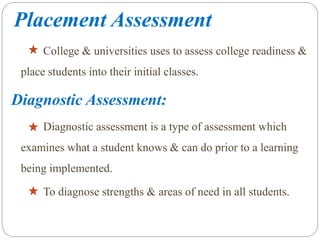 Placement Assessment
College & universities uses to assess college readiness &
place students into their initial classes.
Diagnostic Assessment:
Diagnostic assessment is a type of assessment which
examines what a student knows & can do prior to a learning
being implemented.
To diagnose strengths & areas of need in all students.
 