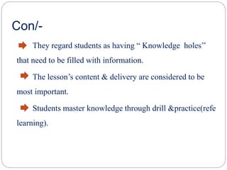 Con/-
They regard students as having “ Knowledge holes’’
that need to be filled with information.
The lesson’s content & delivery are considered to be
most important.
Students master knowledge through drill &practice(refe
learning).
 