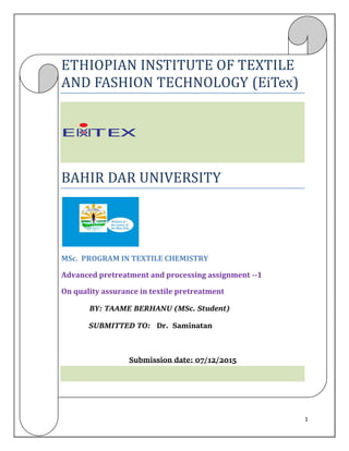 1
ETHIOPIAN INSTITUTE OF TEXTILE
AND FASHION TECHNOLOGY (EiTex)
BAHIR DAR UNIVERSITY
MSc. PROGRAM IN TEXTILE CHEMISTRY
Advanced pretreatment and processing assignment --1
On quality assurance in textile pretreatment
BY: TAAME BERHANU (MSc. Student)
SUBMITTED TO: Dr. Saminatan
Submission date: 07/12/2015
 