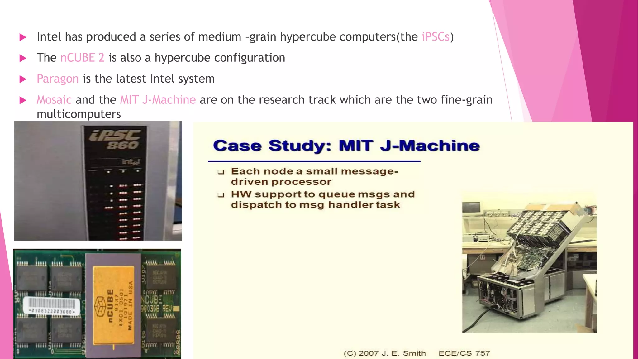 Intel has produced a series of medium –grain hypercube computers(the iPSCs)
 The nCUBE 2 is also a hypercube configuration
 Paragon is the latest Intel system
 Mosaic and the MIT J-Machine are on the research track which are the two fine-grain
multicomputers
 