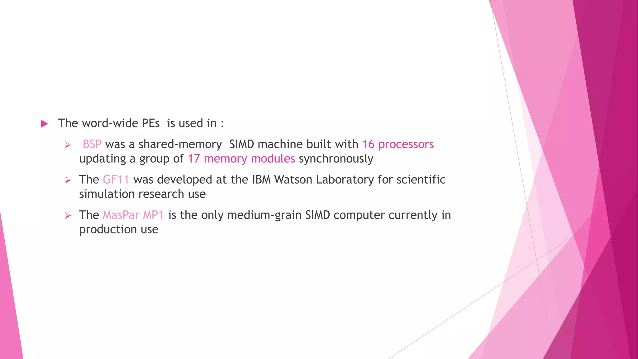  The word-wide PEs is used in :
 BSP was a shared-memory SIMD machine built with 16 processors
updating a group of 17 memory modules synchronously
 The GF11 was developed at the IBM Watson Laboratory for scientific
simulation research use
 The MasPar MP1 is the only medium-grain SIMD computer currently in
production use
 