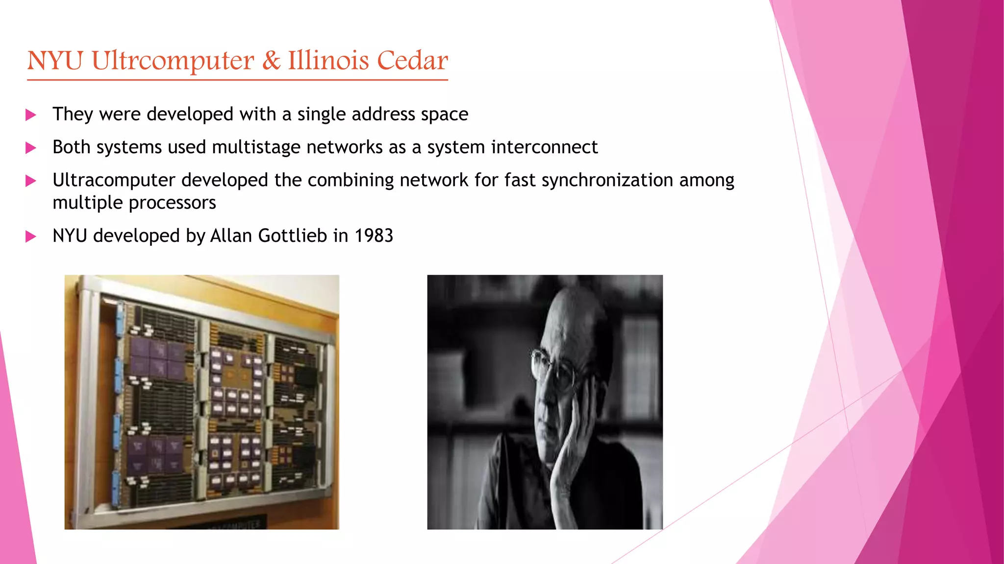 NYU Ultrcomputer & Illinois Cedar
 They were developed with a single address space
 Both systems used multistage networks as a system interconnect
 Ultracomputer developed the combining network for fast synchronization among
multiple processors
 NYU developed by Allan Gottlieb in 1983
 