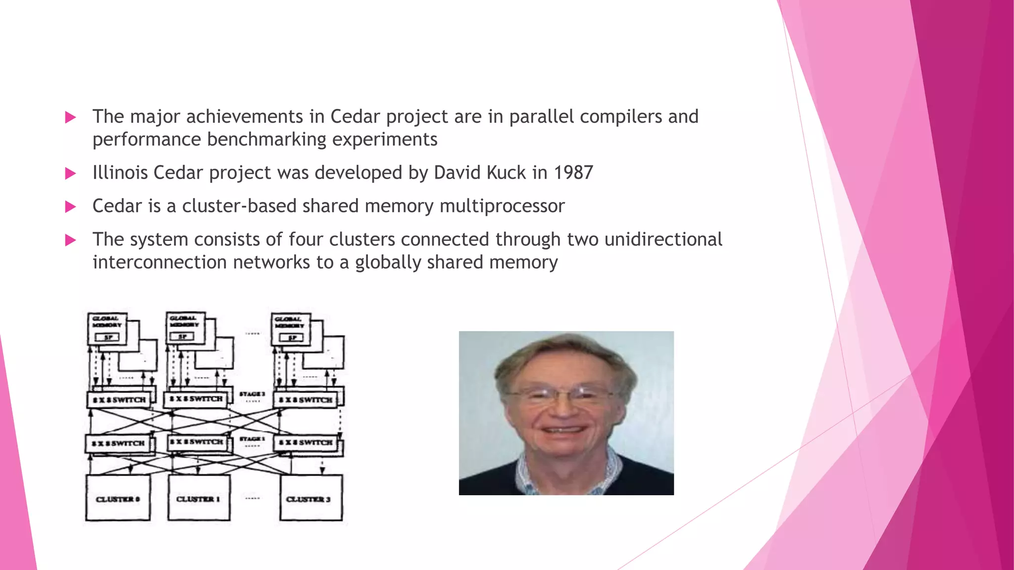 The major achievements in Cedar project are in parallel compilers and
performance benchmarking experiments
 Illinois Cedar project was developed by David Kuck in 1987
 Cedar is a cluster-based shared memory multiprocessor
 The system consists of four clusters connected through two unidirectional
interconnection networks to a globally shared memory
 