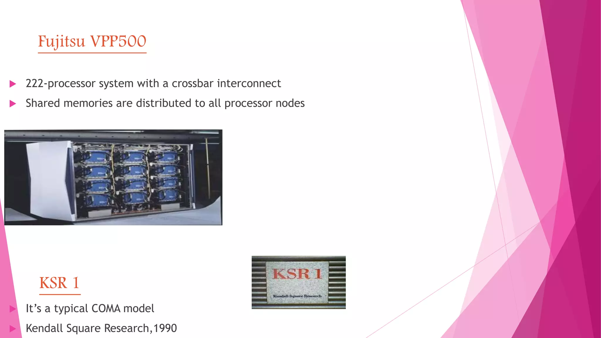 Fujitsu VPP500
 222-processor system with a crossbar interconnect
 Shared memories are distributed to all processor nodes
KSR 1
 It’s a typical COMA model
 Kendall Square Research,1990
 