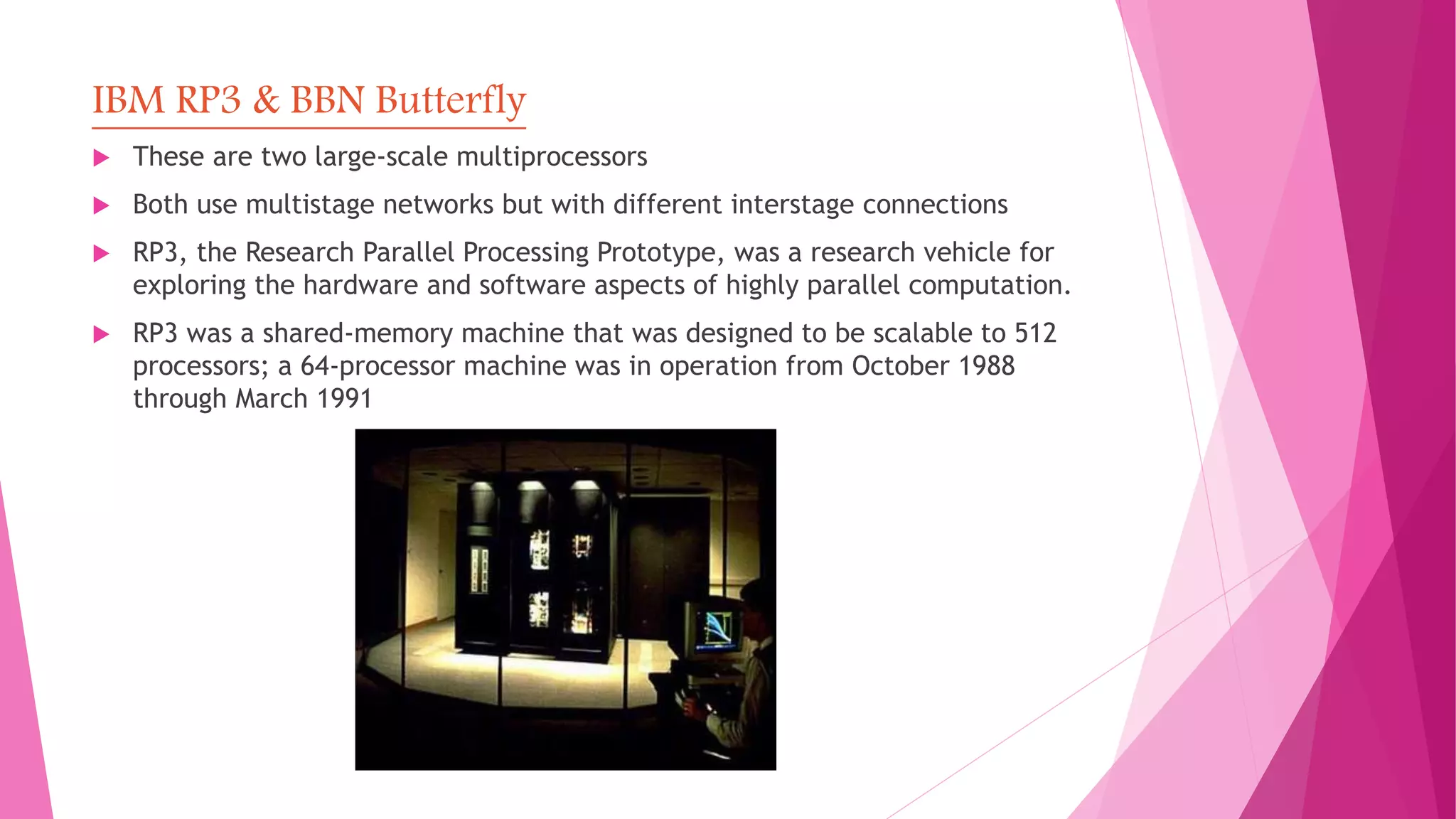 IBM RP3 & BBN Butterfly
 These are two large-scale multiprocessors
 Both use multistage networks but with different interstage connections
 RP3, the Research Parallel Processing Prototype, was a research vehicle for
exploring the hardware and software aspects of highly parallel computation.
 RP3 was a shared-memory machine that was designed to be scalable to 512
processors; a 64-processor machine was in operation from October 1988
through March 1991
 