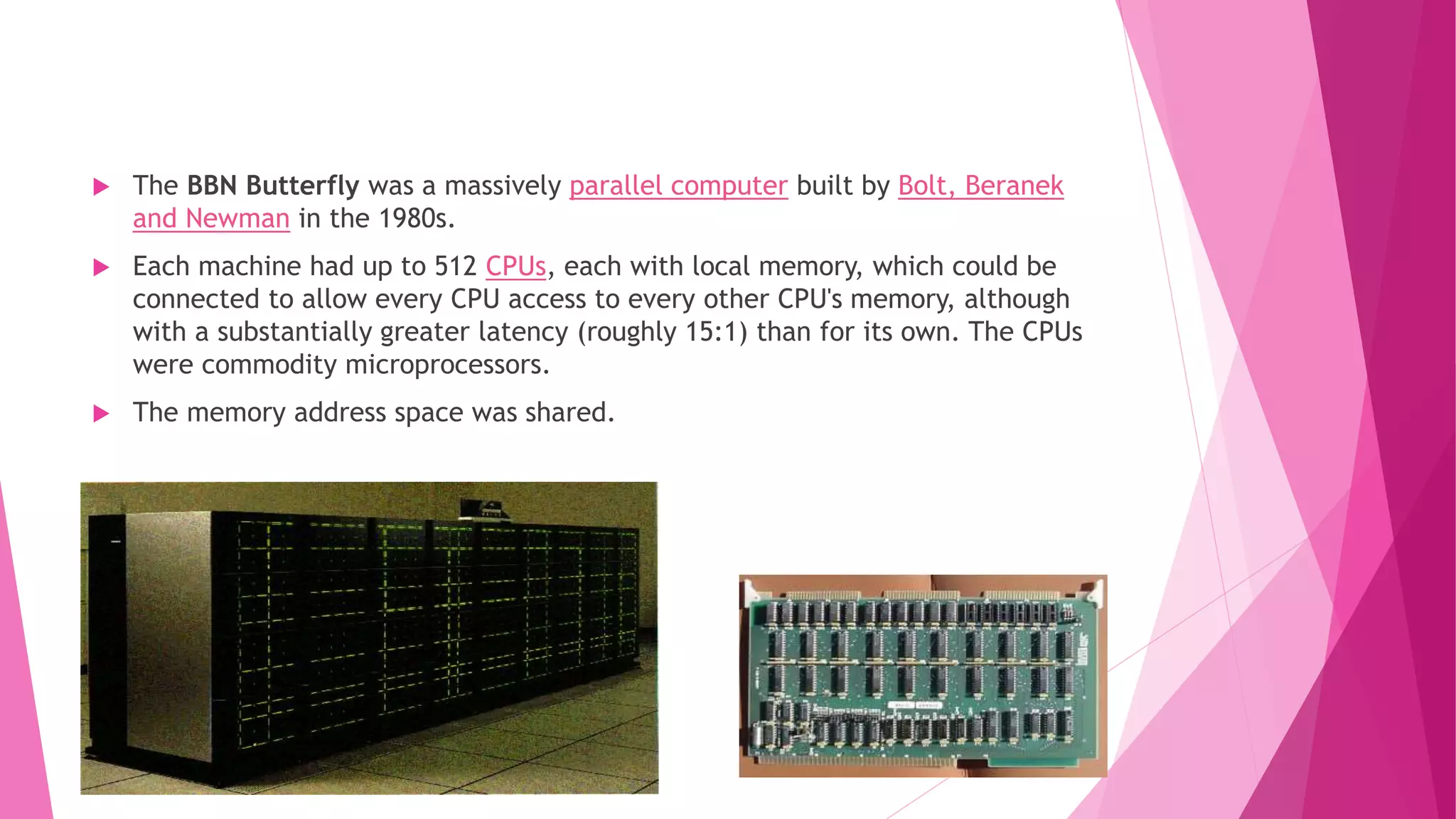  The BBN Butterfly was a massively parallel computer built by Bolt, Beranek
and Newman in the 1980s.
 Each machine had up to 512 CPUs, each with local memory, which could be
connected to allow every CPU access to every other CPU's memory, although
with a substantially greater latency (roughly 15:1) than for its own. The CPUs
were commodity microprocessors.
 The memory address space was shared.
 
