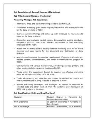 Job Description of General Manager (Marketing)
Job Title: General Manager (Marketing)
Marketing Manager Job Description:
 Interviews, hires, and trains marketing and sales staff of RCDF.
 Establishes marketing goals based on past performance and market forecasts
for the dairy products of RCDF.
 Oversees current offerings and comes up with initiatives for new products
ideas for the dairy products.
 Researches and analyses market trends, demographics, pricing schedules,
competitor products, and other relevant information to form marketing
strategies for the RCDF.
 Works with marketing staff to develop detailed marketing plans for all media
channels and sales teams for the placement and distribution of dairy
products.
 Approves and oversees the creative development of promotional materials,
website content, advertisements, and other marketing-related projects of
RCDF.
 Communicates with various media buyers, advertising agencies, printers, and
other services to help marketing functions of RCDF.
 Works within the department budget to develop cost-effective marketing
plans for each products of RCDF in the state.
 Tracks all marketing and sales data and creates detailed written reports and
verbal presentations to bring to board of directors of RCDF.
 Adjusts marketing campaigns and strategies as needed in response to
collected data and other feedback from the customer and distributors of
RCDF Milk products in the state.
Job Specification (Skills and Qualifications)
Education Master's Degree in Marketing &
Business Administration
Work Experience 10 years of experience in Marketing in
Dairy Industry
Skill & Knowledge Business Development, or a Related
 