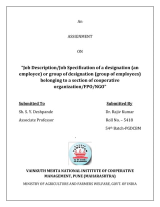 An
ASSIGNMENT
ON
“Job Description/Job Specification of a designation (an
employee) or group of designation (group of employees)
belonging to a section of cooperative
organization/FPO/NGO”
Submitted To Submitted By
Sh. S. Y. Deshpande Dr. Rajiv Kumar
Associate Professor Roll No. – 5418
54th Batch-PGDCBM
.
VAINKUTH MEHTA NATIONAL INSTITUTE OF COOPERATIVE
MANAGEMENT, PUNE (MAHARASHTRA)
MINISTRY OF AGRICULTURE AND FARMERS WELFARE, GOVT. OF INDIA
 