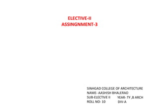 SINHGAD COLLEGE OF ARCHITECTURE
NAME- AASHISH BHALERAO
SUB-ELECTIVE II
ROLL NO- 10
YEAR- TY ,B ARCH
DIV-A
ELECTIVE-II
ASSINGNMENT-3
 