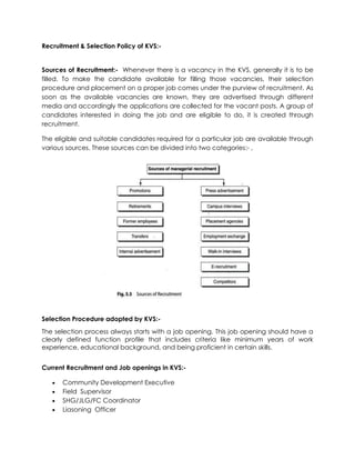 Recruitment & Selection Policy of KVS:-
Sources of Recruitment:- Whenever there is a vacancy in the KVS, generally it is to be
filled. To make the candidate available for filling those vacancies, their selection
procedure and placement on a proper job comes under the purview of recruitment. As
soon as the available vacancies are known, they are advertised through different
media and accordingly the applications are collected for the vacant posts. A group of
candidates interested in doing the job and are eligible to do, it is created through
recruitment.
The eligible and suitable candidates required for a particular job are available through
various sources. These sources can be divided into two categories:- ,
Selection Procedure adopted by KVS:-
The selection process always starts with a job opening. This job opening should have a
clearly defined function profile that includes criteria like minimum years of work
experience, educational background, and being proficient in certain skills.
Current Recruitment and Job openings in KVS:-
 Community Development Executive
 Field Supervisor
 SHG/JLG/FC Coordinator
 Liasoning Officer
 