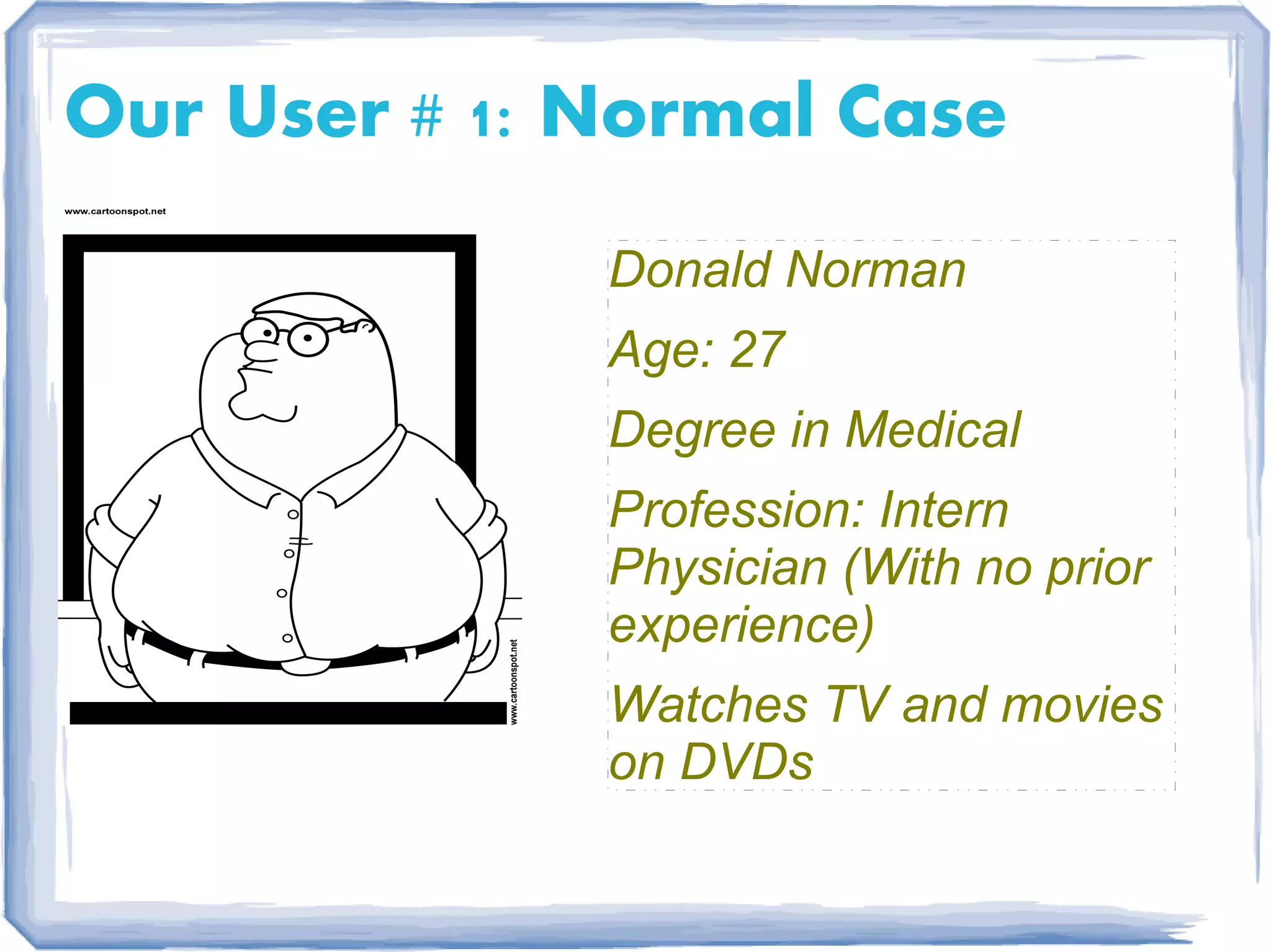 Our User # 1: Normal Case
              Donald Norman
              Age: 27
              Degree in Medical
              Profession: Intern
              Physician (With no prior
              experience)
              Watches TV and movies
              on DVDs
 