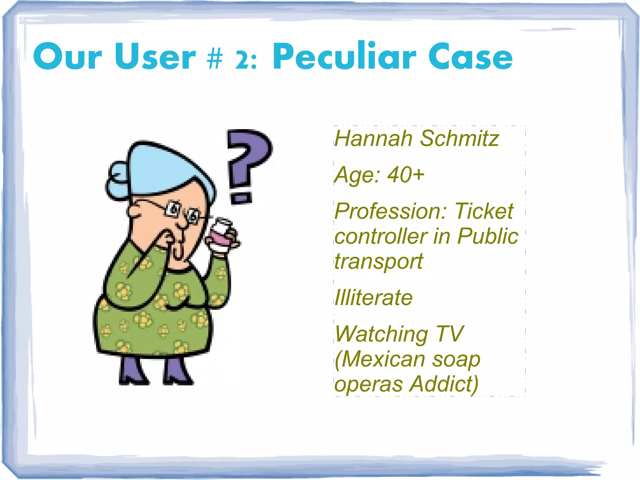 Our User # 2: Peculiar Case
                Hannah Schmitz
                Age: 40+
                Profession: Ticket
                controller in Public
                transport
                Illiterate
                Watching TV
                (Mexican soap
                operas Addict)
 