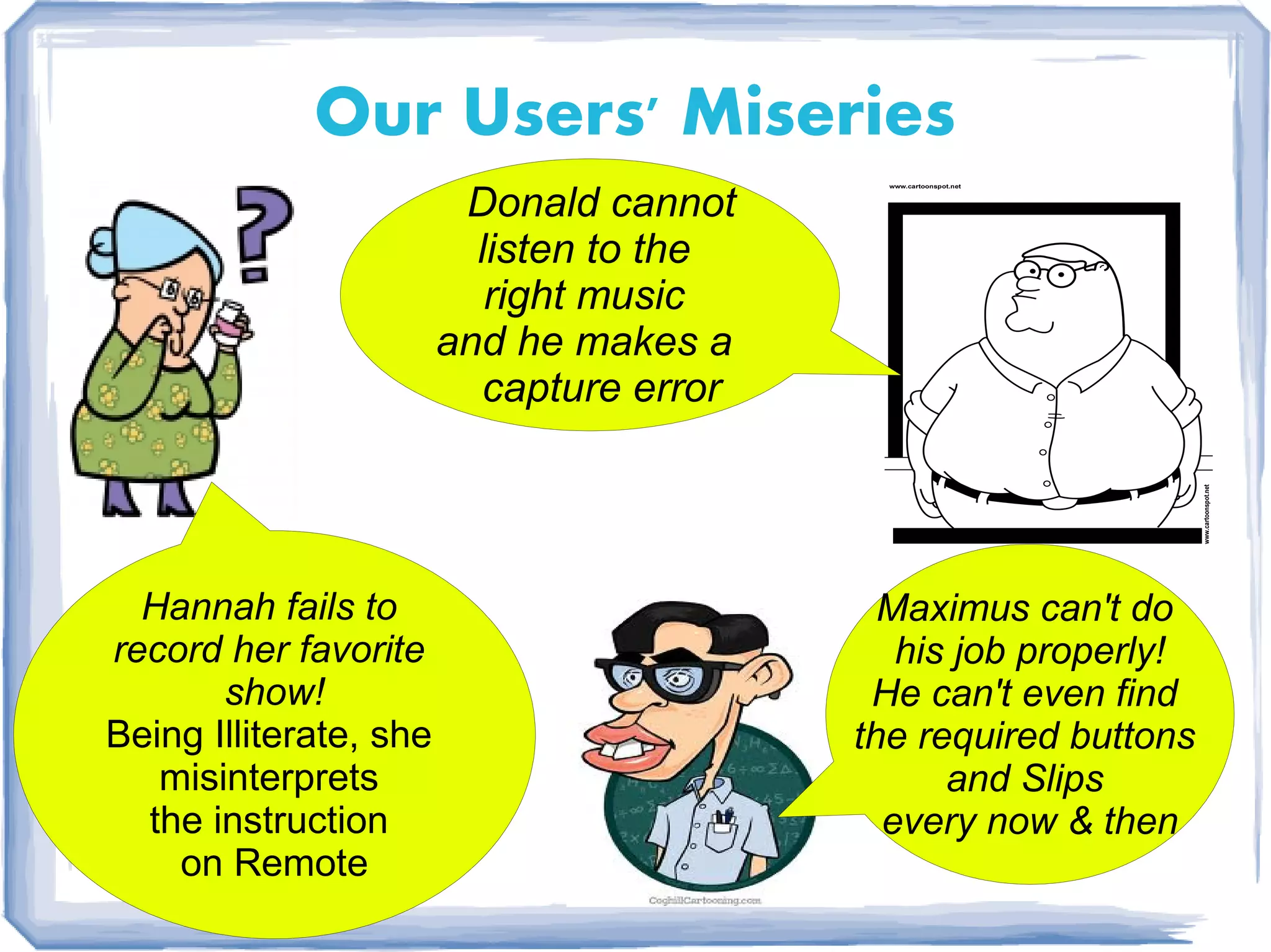 Our Users' Miseries
                         Donald cannot
                          listen to the
                           right music
                        and he makes a
                          capture error




  Hannah fails to                           Maximus can't do
record her favorite                          his job properly!
       show!                               He can't even find
Being Illiterate, she                     the required buttons
   misinterprets                                and Slips
  the instruction                           every now & then
    on Remote
 