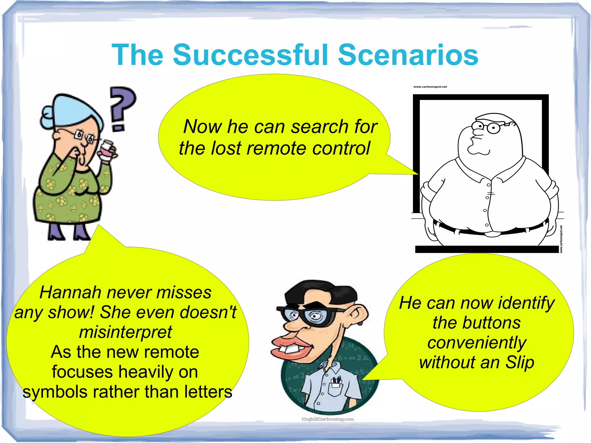 The Successful Scenarios

                     Now he can search for
                    the lost remote control




   Hannah never misses
                                              He can now identify
any show! She even doesn't
                                                  the buttons
       misinterpret
                                                 conveniently
    As the new remote
                                                without an Slip
    focuses heavily on
 symbols rather than letters
 
