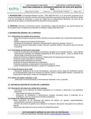 ASEGURAMIENTO SANITARIO AUDITORIAS Y CERTIFICACIONES
GUIA PARA GENERAR EL EXPEDIENTE MAESTRO DE SITIO (SITE MASTER
FILE)
Código: ASS-AYC-GU002 Versión: 00 Fecha de Emisión: 01/04/2015 Página 1 de 5
ESTE DOCUMENTO IMPRESO ES UNA COPIA NO CONTROLADA
Para ver el documento controlado ingrese a www.invima.gov.co/procesos
1. INTRODUCCIÓN: El Expediente Maestro de Sitio - SITE MASTER FILE, es un documento preparado por la
industria farmacéutica el cual debe contener información específica acerca del manejo de las políticas de calidad
y de las actividades de producción y control de calidad de los medicamentos fabricados, así como de las
operaciones de análisis y el acondicionamiento secundario de los productos.
2. OBJETIVO: Recopilar la información técnica, administrativa y legal del laboratorio, que permite abarcar de
forma global todos los aspectos que describen la realidad o estado actual del mismo.
3. INFORMACIÓN GENERAL DE LA EMPRESA
3.1.1. Información de contacto de la empresa.
- Datos de la empresa incluyendo nombre, dirección comercial, teléfono, fax y nombre del Representante
Legal.
- Nombre y dirección de la planta de fabricación.
- Certificado de Constitución, Existencia y Representación Legal de la empresa. (anexo 1)
- Datos de la persona responsable (nombre, dirección comercial, teléfono, fax) para el caso de recall de
un producto.
3.1.2. Actividades de fabricación autorizadas.
- Copia de la autorización de laboratorio farmacéutico otorgado por la autoridad sanitaria local y demás
autorizaciones expedidas por entidades regulatorias de otros países vigente. (anexo 2) fechas de las
últimas visitas y frecuencia de las mismas.
-Listado de Productos y Registros Sanitarios, referenciando los respectivos principios activos.
-Productos propios fabricados en el laboratorio.
-Productos propios fabricados por terceros.
-Productos de terceros fabricados por el laboratorio.
-Productos importados. (Listado general de productos anexo 3)
-Listado de Medicamentos fabricados y usados en investigación clínica
3.1.3. Carta del alcance de la visita
- Descripción detallada de las formas farmacéuticas y principios activos objeto de certificación suscrita
por el Representante Legal de la empresa y/o Director Técnico o Responsable Sanitario, incluyendo los
medicamentos fabricados y usados en investigación clínica.
.
3.1.4. Otras actividades realizadas in situ.
- Descripción de otras actividades no farmacéuticas realizadas in situ, si procede.
3.2. SISTEMA DE GESTIÓN DE CALIDAD DE LA EMPRESA
3.2.1 Descripción del sistema de calidad de la empresa.
- Información de los sistemas de calidad implantados en la empresa y referencias a los estándares
pertinentes.
- Responsable del sistema de calidad.
- Información de acreditación y certificaciones recibidas incluyendo datos y contenidos de la
acreditación, como los nombres de la entidad acreditadora.
3.2.2 Política de calidad de la empresa.
-Breve descripción de los elementos del sistema de calidad, por ejemplo: responsabilidades,
procedimientos, procesos y manual de calidad.
- Revisión del sistema de gestión de la calidad por la dirección, descripción del programa de auditorías
internas.
- Descripción del programa anual de revisión de calidad del producto.
 