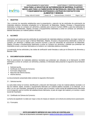 ASEGURAMIENTO SANITARIO AUDITORIAS Y CERTIFICACIONES
GUIA PARA LA SOLICITUD DE AUTORIZACION DE MATERIAL PLASTICO
RECICLADO PARA LA FABRICACIÓN DE MATERIALES, OBJETOS, ENVASES
Y EQUIPAMIENTOS DESTINADOS A ENTRAR EN CONTACTO CON
ALIMENTOS Y BEBIDAS
Código: ASS-AYC-GU003 Versión: 00 Fecha de Emisión: 01/04/2015 Página 1 de 7
ESTE DOCUMENTO IMPRESO ES UNA COPIA NO CONTROLADA
Para ver el documento controlado ingrese a www.invima.gov.co/procesos
1. OBJETIVO
Dar a conocer los requisitos establecidos para la presentación y atención de las solicitudes de autorización de
materiales plásticos reciclados empleados en la fabricación de Materiales, Objetos, Envases o Equipamientos
destinados a entrar en contacto con alimentos y bebidas para consumo humano (MOE) y para las solicitudes de
autorización de Materiales, Objetos, Envases o Equipamientos destinados a entrar en contacto con alimentos y
bebidas fabricados con material plástico reciclado.
2. ALCANCE
La presente guía aplica para las solicitudes de autorización de materiales plásticos reciclados, de origen nacional y
extranjero, con los que se vayan a fabricar Materiales, Objetos, Envases o Equipamientos destinados a entrar en
contacto con alimentos y bebidas para consumo humano y para las solicitudes de autorización de Materiales,
Objetos, Envases o Equipamientos destinados a entrar en contacto con alimentos y bebidas que pretendan ser
importados al país y que sean fabricados en el exterior con materiales plásticos reciclados.
La evaluación de las solicitudes y las visitas de verificación serán llevadas a cabo por la Dirección de Alimentos y
Bebidas -DAB.
3. DOCUMENTACION GENERAL
Para la autorización de materiales plásticos reciclados que pretendan ser utilizadas en la fabricación de MOE
destinados a entrar en contacto con alimentos y bebidas, el interesado debe presentar la siguiente documentación
general:
 Solicitud escrita.
 Certificado de Cámara de Comercio.
 Formulario diligenciado.
 Resumen del informe técnico.
 Informe técnico.
La documentación presentada debe contener la siguiente información:
3.1. Solicitud escrita:
La carta debe indicar el nombre; identificación y dirección del interesado; el tipo de material plástico reciclado o el
tipo de material, objeto, envases o equipamiento fabricado con material plástico reciclado; si se fabricará en el
país o si va a ser importado, precisando en el primer caso el nombre o razón social del establecimiento fabricante
y en el segundo caso el nombre del establecimiento fabricante, el país de origen del material y el nombre o razón
social del importador.
3.2. Certificado de Cámara de Comercio:
La fecha de expedición no debe ser mayor a tres (3) meses en relación con la fecha de solicitud de la autorización.
3.3. Formulario
 