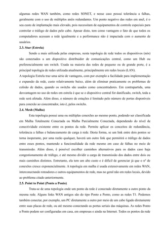 algumas redes WAN também, como redes SONET, e nesse caso possui tolerância a falhas,
geralmente com o uso de múltiplos anéis redundantes. Um ponto negativo das redes em anel, é o
seu custo de implantação mais elevado, pois necessitam de equipamentos de controle especiais para
controlar o tráfego de dados pelo cabo. Apesar disto, tem como vantagem o fato de que todos os
computadores acessam a rede igualmente e a performance não é impactada com o aumento de
usuários.
2.3. Star (Estrela)
Sendo a mais utilizada pelas empresas, nesta topologia de rede todos os dispositivos (nós)
são conectados a um dispositivo distribuidor de comunicações central, como um Hub ou
preferencialmente um switch. Usada na maioria das redes de pequeno ou de grande porte, é a
principal topologia de redes utilizada atualmente, principalmente em redes locais (LAN).
A topologia Estrela traz uma série de vantagens, com por exemplo a facilidade para implementação
e expansão da rede, custo relativamente baixo, além de eliminar praticamente os problemas de
colisão de dados, quando os switchs são usados como concentradores. Em contrapartida, uma
desvantagem no uso de redes em estrela é que se o dispositivo central for danificado, switch, toda a
rede será afetada. Além disso, o número de estações é limitado pelo número de portas disponíveis
para conexão ao concentrador, isto é, pelos switchs.
2.4. Mesh (Malha)
Esta topologia possui uma ou múltiplas conexões ao mesmo ponto, podendo ser classificada
em Malha Totalmente Conectada ou Malha Parcialmente Conectada, dependendo do nível de
conectividade existente entre os pontos da rede. Permite aplicar os conceitos de redundância,
tolerância a falhas e balanceamento de carga à rede. Desta forma, se um link entre dois pontos se
torna inoperante, por uma razão qualquer, haverá um outro link que permitirá o tráfego de dados
entre esses pontos, mantendo a funcionalidade da rede mesmo em caso de falhas no meio de
transmissão. Além disso, é possível escolher caminhos alternativos para os dados caso haja
congestionamento de tráfego, e até mesmo dividir a carga de transmissão dos dados entre dois ou
mais caminhos distintos. Entretanto, ela tem um alto custo e é difícil de gerenciar já que o nº de
conexões cresce exponencialmente. A topologia em malha é usada extensivamente em redes WAN,
interconectando roteadores e outros equipamentos de rede, mas no geral não em redes locais, devido
ao problema citado anteriormente.
2.5. Point to Point (Ponto a Ponto)
Trata-se de uma topologia onde um ponto da rede é conectado diretamente a outro ponto da
mesma rede. Alguns links WAN antigos são do tipo Ponto a Ponto, como as redes T1. Podemos
também conectar, por exemplo, um PC diretamente a outro por meio de um cabo ligado diretamente
entre suas placas de rede, ou até mesmo conectando as portas seriais das máquinas. As redes Ponto
a Ponto podem ser configuradas em casa, em empresas e ainda na Internet. Todos os pontos da rede
 