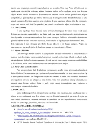 devem usar programas compatíveis para ligar-se um ao outro. Uma rede Ponto a Ponto pode ser
usada para compartilhar músicas, vídeos, imagens, dados, enfim qualquer coisa com formato
digital. Como não há necessidade de comprar um servidor e cada usuário gerencia seu próprio
computador, o que significa que não há necessidade de um gerenciador de rede tornando-se uma
grande vantagem. Um fator negativo seria existência de uma segurança ínfima, além das permissões
e que cada usuário individual é responsável por garantir que vírus não sejam introduzidos na rede.
2.6. Tree (Árvore)
É uma topologia física baseada numa estrutura hierárquica de várias redes e sub-redes.
Existem um ou mais concentradores que ligam cada rede local e existe um outro concentrador que
interliga todos os outros concentradores. Tem como vantagem facilitar a manutenção do sistema e
permite detectar avarias com mais facilidade, relativamente às topologias em Barramento e Anel.
Esta topologia é mais utilizada em Redes Locais (LAN) e em Redes Campus. Porém sua
desvantagem é que a rede deixa de funcionar quando os concentradores falham.
2.7. Hybrid (Híbrida)
Uma topologia híbrida conecta os componentes de rede combinando as características de
duas ou mais topologias (como estrela, barramento ou anel). A topologia híbrida resultante exibe
características e limitações dos componentes de rede que ela compreende, tais como: confiabilidade
e flexibilidade, assim como equipamentos caros e complexidade do projeto.
2.8. Daisy Chain (Encadeamento)
Para ter um método fácil de adicionar computadores a rede, existe a topologia chamada de
Daisy Chain ou Encadeamento, que consiste em ligar cada computador em série com o próximo. Se
a mensagem se destina a um computador distante no caminho da linha, cada sistema a retransmite
em sequência, até que ela chegue ao seu destino. Uma rede encadeada (Daisy-Chained) pode
assumir duas formas básicas: linear e anel. Logo, como consequência, suas vantagens e
desvantagens também são herdadas.
3. CONCLUSÃO
Como podemos perceber, não existe uma topologia certa ou errada, mas aquela que mais se
adapta as necessidades de uma determinada empresa. O mais importante é que antes de optar por
uma dessas alternativas, devemos entender as demandas da sua implementação considerando
fatores tais como: tipo, orçamento, aplicação e escalabilidade.
4. REFERÊNCIAS BIBLIOGRÁFICAS
➢ <https://www.oficinadanet.com.br/artigo/2254/
topologia_de_redes_vantagens_e_desvantagens>. Acessado em 12 ABR 2021.
➢ <https://docente.ifrn.edu.br/higormorais/disciplinas/informatica-1.2401.1v/redes-de-
computadores>. Acessado em 12 ABR 2021.
➢ NETO, Joaquim Santos. Gestão da Tecnologia da Informação. Unid II. Rio de Janeiro, 2013.
 