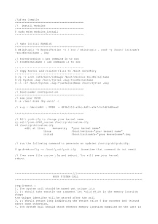 //After Compile
-------------------------------------------
// Install modules
-------------------------------------------
$ sudo make modules_install
-------------------------------------------
// Make initial RAMdisk
-------------------------------------------
$ mkinitcpio −k KernelVersion −c / etc / mkinitcpio . conf −g /boot/ initramfs
−YourKernelName . img
// KernelVersion : use command ls to see
// YourKernelName : use command ls to see
-------------------------------------------
// Copy Kernel and related files to /boot directory
-------------------------------------------
$ cp −v arch /x86/boot/bzImage /boot/vmlinuz−YourKernelName
$ cp System .map /boot/System .map−YourKernelName
$ ln −sf /boot/System .map−YourKernelName /boot/System .map
-------------------------------------------
// Bootloader configuration
-------------------------------------------
// see your UUID
$ ls /dev/ disk /by−uuid/ −l
// e.g : /dev/sdb1 : UUID = 489b7153-a36c-4d51-a9af-bc7d21d2baa2
-------------------------------------------
// Edit grub.cfg to change your kernel name
cp /etc/grub.d/40_custom /boot/grub/custom.cfg
vi /boot/grub/custom.cfg
edit at line: menuentry "your kernel name"
linux /boot/vmlinuz-"your kernel name"
initrd /boot/initramfs-"youe kernelname".img
// run the following command to generate an updated /boot/grub/grub.cfg:
$ grub−mkconfig −o /boot/grub/grub.cfg (sometime that command do not need)
// Then save file custom.cfg and reboot. You will see your kernel
reboot
------------------------------------///-----------------------------------------
YOUR SYSTEM CALL
--------------------------------------------------------------------------------
requirement :
1. The system call should be named get_unique_id.c
2. It should take exactly one argument int *uuid which is the memory location
where
the unique identifer will be stored after the call
3. It should return long indicating the return value 0 for success and (minus)
error code otherwise.
4. The system call should check whether memory location supplied by the user is
 
