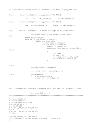 valid and return -EFAULT otherwise. Consider using function put_user from
Step 1: arch/x86/entry/syscalls/syscall_32.tbl Added:
359 i386 get_unique_id sys_get_unique_id
Step 2: arch/x86/entry/syscalls/syscall_64.tbl Added:
546 x32 get_unique_id compat_sys_get_unique_id
Step 3: include/linux/syscalls.h Added prototype of my system call:
asmlinkage long sys_get_unique_id(int *uuid);
Step 4:
mkdir get_unique_id
nano get_unique_id/get_unique_id.c
Write your code here
#include <linux/linkage.h>
#include <linux/uaccess.h>
static int result = 0;
asmlinkage long sys_get_unique_id(int
*uuid)
{
result++;
int err = 0;
err = put_user(result, uuid);
return err ? -EFAULT : 0;
}
Step 5:
nano get_unique_id/Makefile
your code: obj-y :=get_unique_id.o
Step 6: nano Makefile
Crtl+W to sreach core-y
your code: usr/ get_unique_id/
>>>>>>>>>>>>>>Almost complete => Compile kernel and test your code<<<<<<<<<<<<
----------------------------------///-------------------------------------------
Test your system call
--------------------------------------------------------------------------------
# include <stdio.h>
# include <errno.h>
# include <sys/syscall.h>
# define IS_32_BIT 1
# if IS_32_BIT
# define __NR_get_unique_id 359
# else
# define __NR_get_unique_id 548
# endif
long get_unique_id ( int *uuid ) {
return syscall (__NR_get_unique_id , uuid ) ? errno : 0;
}
 