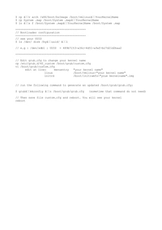 $ cp âˆˆv arch /x86/boot/bzImage /boot/vmlinuzâˆˆYourKernelName
$ cp System .map /boot/System .mapâˆˆYourKernelName
$ ln âˆˆs f /boot/System .mapâˆˆYourKernelName /boot/System .map
-------------------------------------------
// Bootloader configuration
-------------------------------------------
// see your UUID
$ ls /dev/ disk /byâˆˆuuid/ âˆˆl
// e.g : /dev/sdb1 : UUID = 489b7153-a36c-4d51-a9af-bc7d21d2baa2
-------------------------------------------
// Edit grub.cfg to change your kernel name
cp /etc/grub.d/40_custom /boot/grub/custom.cfg
vi /boot/grub/custom.cfg
edit at line: menuentry "your kernel name"
linux /boot/vmlinuz-"your kernel name"
initrd /boot/initramfs-"youe kernelname".img
// run the following command to generate an updated /boot/grub/grub.cfg:
$ grubâˆˆmkconfig âˆˆo /boot/grub/grub.cfg (sometime that command do not need)
// Then save file custom.cfg and reboot. You will see your kernel
reboot
 