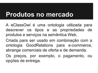 Produtos no mercado
A eClassOwl é uma ontologia utilizada para
descrever os tipos e as propriedades de
produtos e serviços na semântica Web.
Criada para ser usado em combinação com a
ontologia GoodRelations para e-commerce,
abrange comerciais de oferta e de demanda.
Os preços, por exemplo, o pagamento, ou
opções de entrega.
 